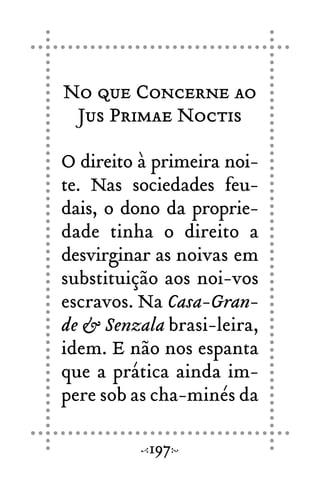 No que Concerne ao
Jus Primae Noctis
O direito à primeira noi-
te. Nas sociedades feu-
dais, o dono da proprie-
dade tinha o direito a
desvirginar as noivas em
substituição aos noi-vos
escravos. Na Casa-Gran-
de & Senzala brasi-leira,
idem. E não nos espanta
que a prática ainda im-
pere sob as cha-minés da
197
 