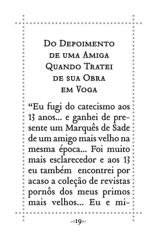 Do Depoimento
de uma Amiga
Quando Tratei
de sua Obra
em Voga
“Eu fugi do catecismo aos
13 anos... e ganhei de pre-
sente um Marquês de Sade
de um amigo mais velho na
mesma época... Foi muito
mais esclarecedor e aos 13
eu também encontrei por
acaso a coleção de revistas
pornôs dos meus primos
mais velhos... Eu e mi-
19
 