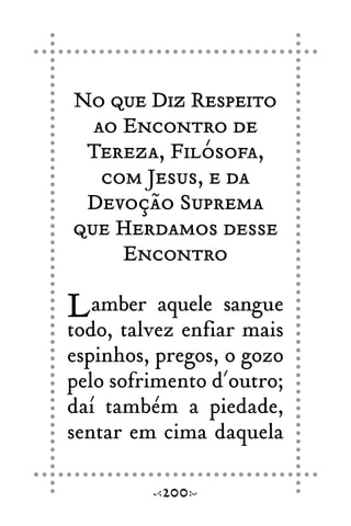 No que Diz Respeito
ao Encontro de
Tereza, Filósofa,
com Jesus, e da
Devoção Suprema
que Herdamos desse
Encontro
Lamber aquele sangue
todo, talvez enfiar mais
espinhos, pregos, o gozo
pelo sofrimento d´outro;
daí também a piedade,
sentar em cima daquela
200
 
