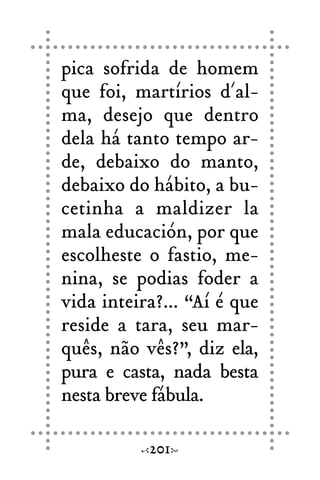 pica sofrida de homem
que foi, martírios d´al-
ma, desejo que dentro
dela há tanto tempo ar-
de, debaixo do manto,
debaixo do hábito, a bu-
cetinha a maldizer la
mala educación, por que
escolheste o fastio, me-
nina, se podias foder a
vida inteira?... “Aí é que
reside a tara, seu mar-
quês, não vês?”, diz ela,
pura e casta, nada besta
nesta breve fábula.
201
 