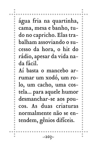 água fria na quartinha,
cama, mesa e banho, tu-
do no capricho. Elas tra-
balham assoviando o su-
cesso da hora, o hit do
rádio, apesar da vida na-
da fácil.
Aí basta o mancebo ar-
rumar um xodó, um ro-
lo, um cacho, uma cos-
tela... para aquele humor
desmanchar-se aos pou-
cos. As duas criaturas
normalmente não se en-
tendem, gênios difíceis.
203
 