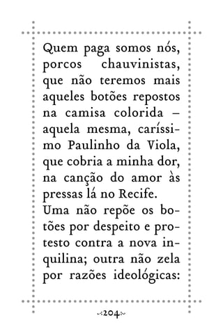 Quem paga somos nós,
porcos chauvinistas,
que não teremos mais
aqueles botões repostos
na camisa colorida –
aquela mesma, caríssi-
mo Paulinho da Viola,
que cobria a minha dor,
na canção do amor às
pressas lá no Recife.
Uma não repõe os bo-
tões por despeito e pro-
testo contra a nova in-
quilina; outra não zela
por razões ideológicas:
204
 