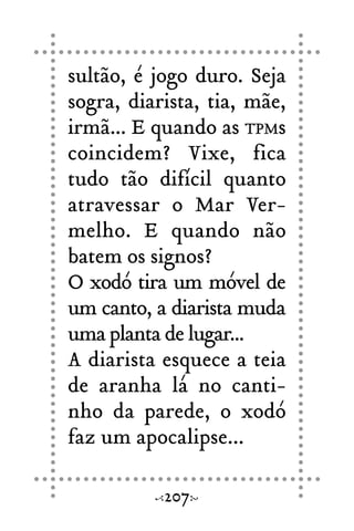 sultão, é jogo duro. Seja
sogra, diarista, tia, mãe,
irmã... E quando as TPMs
coincidem? Vixe, fica
tudo tão difícil quanto
atravessar o Mar Ver-
melho. E quando não
batem os signos?
O xodó tira um móvel de
um canto, a diarista muda
uma planta de lugar...
A diarista esquece a teia
de aranha lá no canti-
nho da parede, o xodó
faz um apocalipse...
207
 