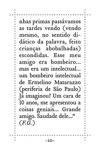 nhas primas passávamos
as tardes vendo (vendo
mesmo, no sentido di-
dático da palavra, feito
crianças abobalhadas)
escondidas. Esse meu
amigo era bombeiro...
mas era um intelectual...
um bombeiro intelectual
de Ermelino Matarazzo
(periferia de São Paulo)
Já imaginou? Um cara de
30 anos, me apresentou a
coisas geniais... Grande
amigo. Saudade dele...”
(F.G.)
20
 