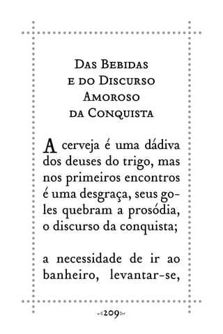 Das Bebidas
e do Discurso
Amoroso
da Conquista
A cerveja é uma dádiva
dos deuses do trigo, mas
nos primeiros encontros
é uma desgraça, seus go-
les quebram a prosódia,
o discurso da conquista;
a necessidade de ir ao
banheiro, levantar-se,
209
 