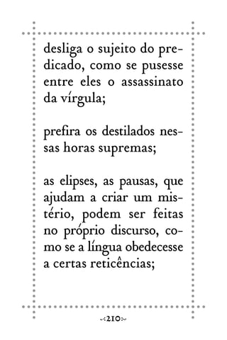 desliga o sujeito do pre-
dicado, como se pusesse
entre eles o assassinato
da vírgula;
prefira os destilados nes-
sas horas supremas;
as elipses, as pausas, que
ajudam a criar um mis-
tério, podem ser feitas
no próprio discurso, co-
mo se a língua obedecesse
a certas reticências;
210
 