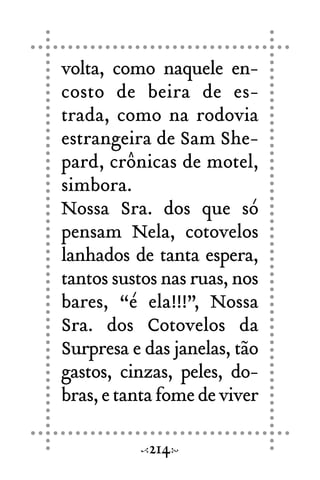 volta, como naquele en-
costo de beira de es-
trada, como na rodovia
estrangeira de Sam She-
pard, crônicas de motel,
simbora.
Nossa Sra. dos que só
pensam Nela, cotovelos
lanhados de tanta espera,
tantos sustos nas ruas, nos
bares, “é ela!!!”, Nossa
Sra. dos Cotovelos da
Surpresa e das janelas, tão
gastos, cinzas, peles, do-
bras,etantafomedeviver
214
 
