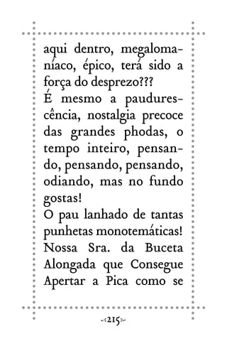 aqui dentro, megaloma-
níaco, épico, terá sido a
força do desprezo???
É mesmo a paudures-
cência, nostalgia precoce
das grandes phodas, o
tempo inteiro, pensan-
do, pensando, pensando,
odiando, mas no fundo
gostas!
O pau lanhado de tantas
punhetas monotemáticas!
Nossa Sra. da Buceta
Alongada que Consegue
Apertar a Pica como se
215
 