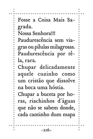 Fosse a Coisa Mais Sa-
grada.
Nossa Senhora!!!
Paudurescência sem via-
grasoupílulasmilagrosas.
Paudurescência por tê-
la, rara.
Chupar delicadamente
aquele cuzinho como
um cristão que dissolve
na boca uma hóstia.
Chupar a buceta por ho-
ras, riachinhos d´águas
que não se sabem donde,
cada cantinho dum mapa
216
 