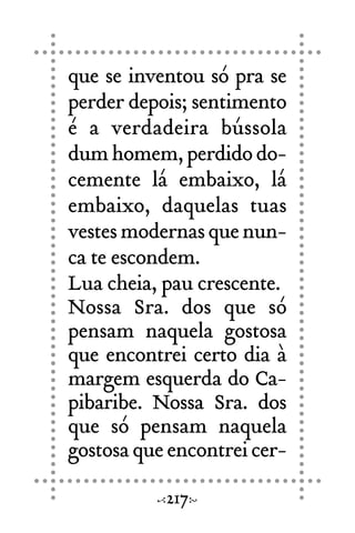 que se inventou só pra se
perder depois; sentimento
é a verdadeira bússola
dumhomem,perdidodo-
cemente lá embaixo, lá
embaixo, daquelas tuas
vestesmodernasquenun-
ca te escondem.
Lua cheia, pau crescente.
Nossa Sra. dos que só
pensam naquela gostosa
que encontrei certo dia à
margem esquerda do Ca-
pibaribe. Nossa Sra. dos
que só pensam naquela
gostosaqueencontreicer-
217
 