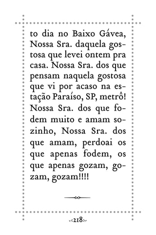 to dia no Baixo Gávea,
Nossa Sra. daquela gos-
tosa que levei ontem pra
casa. Nossa Sra. dos que
pensam naquela gostosa
que vi por acaso na es-
tação Paraíso, SP, metrô!
Nossa Sra. dos que fo-
dem muito e amam so-
zinho, Nossa Sra. dos
que amam, perdoai os
que apenas fodem, os
que apenas gozam, go-
zam, gozam!!!!
218
 