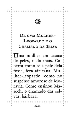 De uma Mulher-
Leopardo e o
Chamado da Selva
Uma mulher em casaco
de peles, nada mais. Co-
berta como se a pele dela
fosse, fera africana. Mu-
lher-leopardo, como no
suspense amoroso de Mo-
ravia. Como ensinou Ma-
soch, o chamado das sel-
vas, bárbara.
21
 