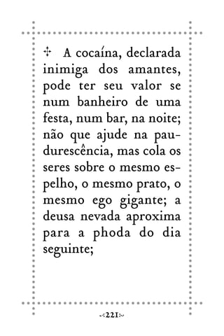A cocaína, declarada
inimiga dos amantes,
pode ter seu valor se
num banheiro de uma
festa, num bar, na noite;
não que ajude na pau-
durescência, mas cola os
seres sobre o mesmo es-
pelho, o mesmo prato, o
mesmo ego gigante; a
deusa nevada aproxima
para a phoda do dia
seguinte;
221
 