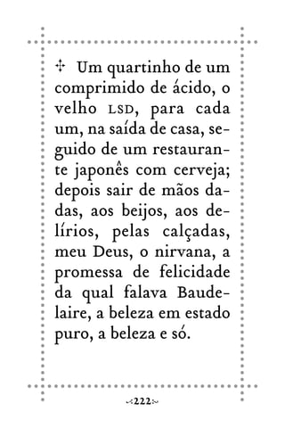 Um quartinho de um
comprimido de ácido, o
velho LSD, para cada
um, na saída de casa, se-
guido de um restauran-
te japonês com cerveja;
depois sair de mãos da-
das, aos beijos, aos de-
lírios, pelas calçadas,
meu Deus, o nirvana, a
promessa de felicidade
da qual falava Baude-
laire, a beleza em estado
puro, a beleza e só.
222
 