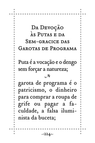 Da Devoção
às Putas e da
Sem-gracice das
Garotas de Programa
Puta é a vocação e o dengo
sem forçar a natureza;
garota de programa é o
patricismo, o dinheiro
para comprar a roupa de
grife ou pagar a fa-
culdade, a falsa ilumi-
nista da buceta;
224
 
