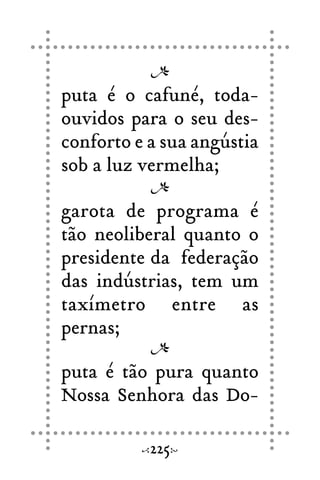 puta é o cafuné, toda-
ouvidos para o seu des-
conforto e a sua angústia
sob a luz vermelha;
garota de programa é
tão neoliberal quanto o
presidente da federação
das indústrias, tem um
taxímetro entre as
pernas;
puta é tão pura quanto
Nossa Senhora das Do-
225
 