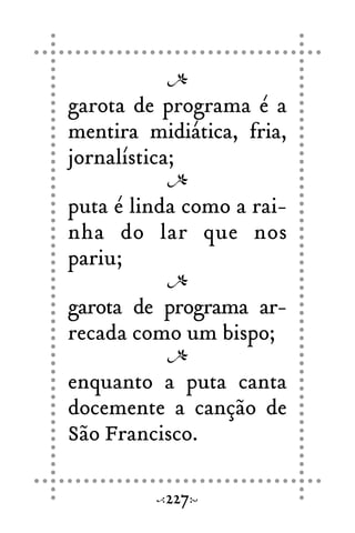 garota de programa é a
mentira midiática, fria,
jornalística;
puta é linda como a rai-
nha do lar que nos
pariu;
garota de programa ar-
recada como um bispo;
enquanto a puta canta
docemente a canção de
São Francisco.
227
 
