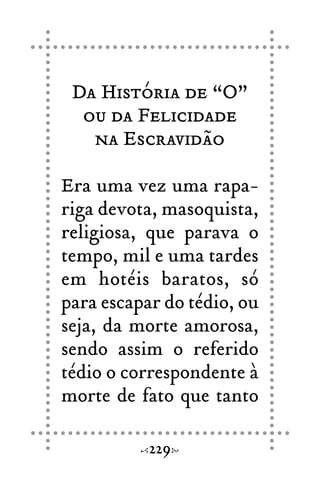 Da História de “O”
ou da Felicidade
na Escravidão
Era uma vez uma rapa-
riga devota, masoquista,
religiosa, que parava o
tempo, mil e uma tardes
em hotéis baratos, só
para escapar do tédio, ou
seja, da morte amorosa,
sendo assim o referido
tédio o correspondente à
morte de fato que tanto
229
 