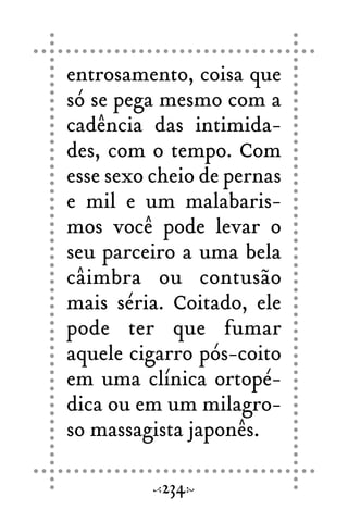 entrosamento, coisa que
só se pega mesmo com a
cadência das intimida-
des, com o tempo. Com
esse sexo cheio de pernas
e mil e um malabaris-
mos você pode levar o
seu parceiro a uma bela
câimbra ou contusão
mais séria. Coitado, ele
pode ter que fumar
aquele cigarro pós-coito
em uma clínica ortopé-
dica ou em um milagro-
so massagista japonês.
234
 