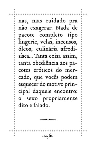nas, mas cuidado pra
não exagerar. Nada de
pacote completo tipo
lingerie, velas, incensos,
óleos, culinária afrodi-
síaca... Tanta coisa assim,
tanta obediência aos pa-
cotes eróticos do mer-
cado, que vocês podem
esquecer do motivo prin-
cipal daquele encontro:
o sexo propriamente
dito e falado.
236
 