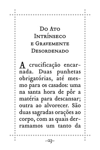 Do Ato
Intrínseco
e Gravemente
Desordenado
A crucificação encar-
nada. Duas punhetas
obrigatórias, até mes-
mo para os casados: uma
na santa hora de pôr a
matéria para descansar;
outra ao alvorecer. São
duas sagradas orações ao
corpo, com as quais der-
ramamos um tanto da
23
 