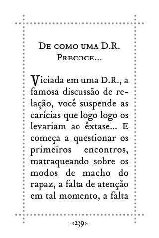 De como uma D.R.
Precoce...
Viciada em uma D.R., a
famosa discussão de re-
lação, você suspende as
carícias que logo logo os
levariam ao êxtase... E
começa a questionar os
primeiros encontros,
matraqueando sobre os
modos de macho do
rapaz, a falta de atenção
em tal momento, a falta
239
 