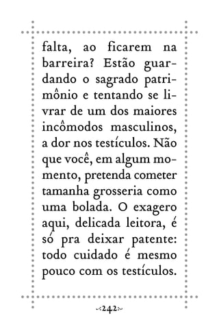 falta, ao ficarem na
barreira? Estão guar-
dando o sagrado patri-
mônio e tentando se li-
vrar de um dos maiores
incômodos masculinos,
a dor nos testículos. Não
que você, em algum mo-
mento, pretenda cometer
tamanha grosseria como
uma bolada. O exagero
aqui, delicada leitora, é
só pra deixar patente:
todo cuidado é mesmo
pouco com os testículos.
242
 