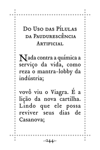 Do Uso das Pílulas
da Paudurescência
Artificial
Nada contra a química a
serviço da vida, como
reza o mantra-lobby da
indústria;
vovô viu o Viagra. É a
lição da nova cartilha.
Lindo que ele possa
reviver seus dias de
Casanova;
244
 