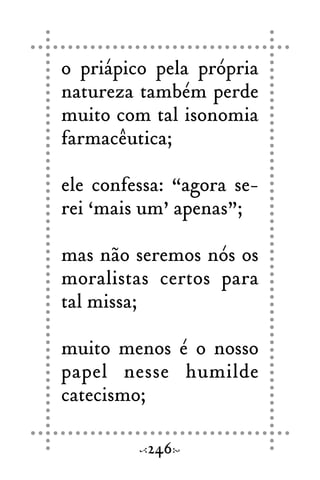 o priápico pela própria
natureza também perde
muito com tal isonomia
farmacêutica;
ele confessa: “agora se-
rei ‘mais um’ apenas”;
mas não seremos nós os
moralistas certos para
tal missa;
muito menos é o nosso
papel nesse humilde
catecismo;
246
 