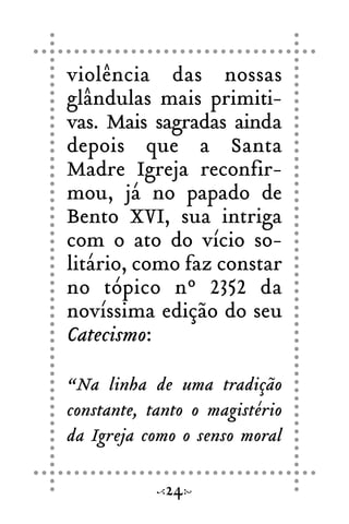 violência das nossas
glândulas mais primiti-
vas. Mais sagradas ainda
depois que a Santa
Madre Igreja reconfir-
mou, já no papado de
Bento XVI, sua intriga
com o ato do vício so-
litário, como faz constar
no tópico nº 2352 da
novíssima edição do seu
Catecismo:
“Na linha de uma tradição
constante, tanto o magistério
da Igreja como o senso moral
24
 