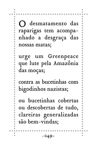O desmatamento das
raparigas tem acompa-
nhado a desgraça das
nossas matas;
urge um Greenpeace
que lute pela Amazônia
das moças;
contra as bucetinhas com
bigodinhos nazistas;
ou bucetinhas cobertas
ou descobertas de tudo,
clareiras generalizadas
são bem-vindas;
249
 