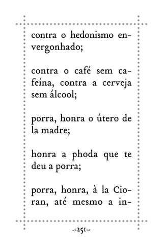 contra o hedonismo en-
vergonhado;
contra o café sem ca-
feína, contra a cerveja
sem álcool;
porra, honra o útero de
la madre;
honra a phoda que te
deu a porra;
porra, honra, à la Cio-
ran, até mesmo a in-
251
 