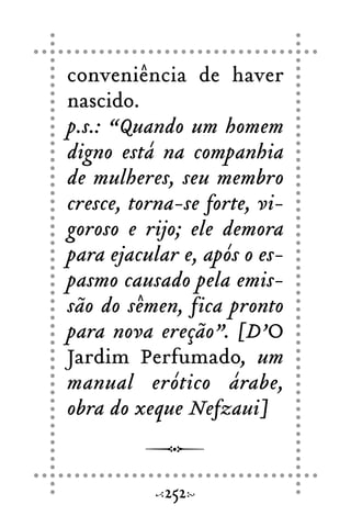 conveniência de haver
nascido.
p.s.: “Quando um homem
digno está na companhia
de mulheres, seu membro
cresce, torna-se forte, vi-
goroso e rijo; ele demora
para ejacular e, após o es-
pasmo causado pela emis-
são do sêmen, fica pronto
para nova ereção”. [D’O
Jardim Perfumado, um
manual erótico árabe,
obra do xeque Nefzaui]
252
 