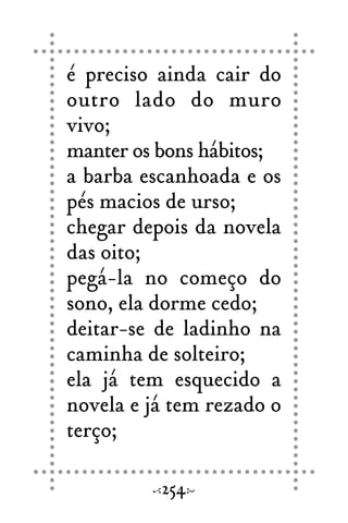 é preciso ainda cair do
outro lado do muro
vivo;
manter os bons hábitos;
a barba escanhoada e os
pés macios de urso;
chegar depois da novela
das oito;
pegá-la no começo do
sono, ela dorme cedo;
deitar-se de ladinho na
caminha de solteiro;
ela já tem esquecido a
novela e já tem rezado o
terço;
254
 