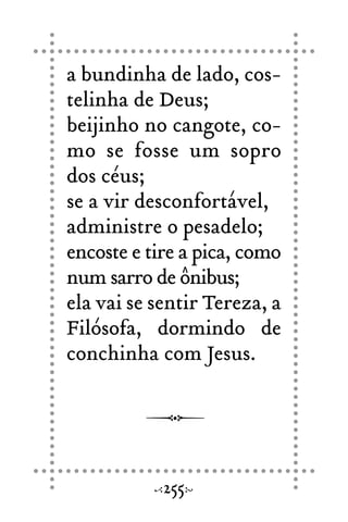 a bundinha de lado, cos-
telinha de Deus;
beijinho no cangote, co-
mo se fosse um sopro
dos céus;
se a vir desconfortável,
administre o pesadelo;
encoste e tire a pica, como
num sarro de ônibus;
ela vai se sentir Tereza, a
Filósofa, dormindo de
conchinha com Jesus.
255
 