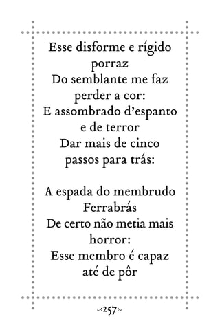 Esse disforme e rígido
porraz
Do semblante me faz
perder a cor:
E assombrado d’espanto
e de terror
Dar mais de cinco
passos para trás:
A espada do membrudo
Ferrabrás
De certo não metia mais
horror:
Esse membro é capaz
até de pôr
257
 