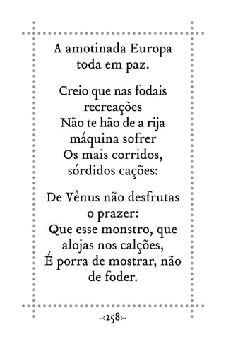 A amotinada Europa
toda em paz.
Creio que nas fodais
recreações
Não te hão de a rija
máquina sofrer
Os mais corridos,
sórdidos cações:
De Vênus não desfrutas
o prazer:
Que esse monstro, que
alojas nos calções,
É porra de mostrar, não
de foder.
258
 