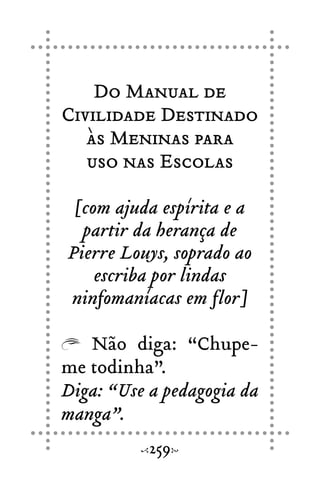 Do Manual de
Civilidade Destinado
às Meninas para
uso nas Escolas
[com ajuda espírita e a
partir da herança de
Pierre Louys, soprado ao
escriba por lindas
ninfomaníacas em flor]
Não diga: “Chupe-
me todinha”.
Diga: “Use a pedagogia da
manga”.
259
 