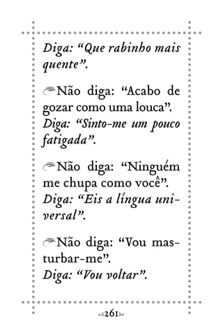 Diga: “Que rabinho mais
quente”.
Não diga: “Acabo de
gozar como uma louca”.
Diga: “Sinto-me um pouco
fatigada”.
Não diga: “Ninguém
me chupa como você”.
Diga: “Eis a língua uni-
versal”.
Não diga: “Vou mas-
turbar-me”.
Diga: “Vou voltar”.
261
 