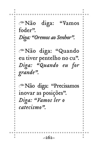 Não diga: “Vamos
foder”.
Diga: “Oremos ao Senhor”.
Não diga: “Quando
eu tiver pentelho no cu”.
Diga: “Quando eu for
grande”.
Não diga: “Precisamos
inovar as posições”.
Diga: “Vamos ler o
catecismo”.
262
 