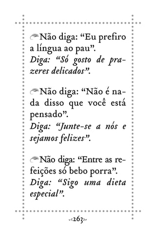 Não diga: “Eu prefiro
a língua ao pau”.
Diga: “Só gosto de pra-
zeres delicados”.
Não diga: “Não é na-
da disso que você está
pensado”.
Diga: “Junte-se a nós e
sejamos felizes”.
Não diga: “Entre as re-
feições só bebo porra”.
Diga: “Sigo uma dieta
especial”.
263
 