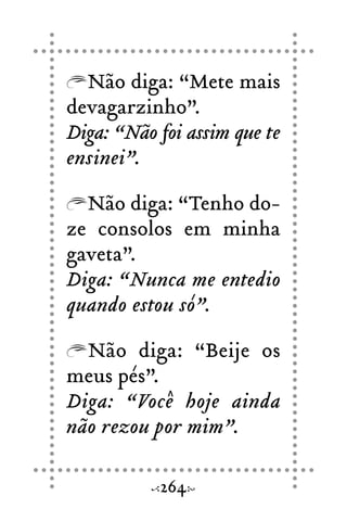 Não diga: “Mete mais
devagarzinho”.
Diga: “Não foi assim que te
ensinei”.
Não diga: “Tenho do-
ze consolos em minha
gaveta”.
Diga: “Nunca me entedio
quando estou só”.
Não diga: “Beije os
meus pés”.
Diga: “Você hoje ainda
não rezou por mim”.
264
 