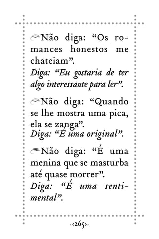 Não diga: “Os ro-
mances honestos me
chateiam”.
Diga: “Eu gostaria de ter
algo interessante para ler”.
Não diga: “Quando
se lhe mostra uma pica,
ela se zanga”.
Diga: “É uma original”.
Não diga: “É uma
menina que se masturba
até quase morrer”.
Diga: “É uma senti-
mental”.
265
 