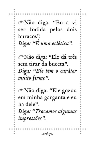 Não diga: “Eu a vi
ser fodida pelos dois
buracos”.
Diga: “É uma eclética”.
Não diga: “Ele dá três
sem tirar da buceta”.
Diga: “Ele tem o caráter
muito firme”.
Não diga: “Ele gozou
em minha garganta e eu
na dele”.
Diga: “Trocamos algumas
impressões”.
267
 