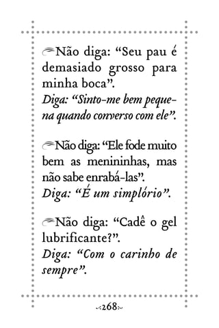Não diga: “Seu pau é
demasiado grosso para
minha boca”.
Diga: “Sinto-me bem peque-
naquandoconversocomele”.
Nãodiga:“Elefodemuito
bem as menininhas, mas
nãosabeenrabá-las”.
Diga: “É um simplório”.
Não diga: “Cadê o gel
lubrificante?”.
Diga: “Com o carinho de
sempre”.
268
 