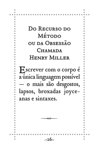Do Recurso do
Método
ou da Obsessão
Chamada
Henry Miller
Escrever com o corpo é
aúnicalinguagempossível
— o mais são desgostos,
lapsos, broxadas joyce-
anas e sintaxes.
26
 