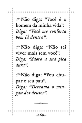 Não diga: “Você é o
homem da minha vida”.
Diga: “Você me conforta
bem lá dentro”.
Não diga: “Não sei
viver mais sem você”.
Diga: “Adoro a sua pica
dura”.
Não diga: “Vou chu-
par o seu pau”.
Diga: “Derrama o min-
gau dos deuses”.
269
 
