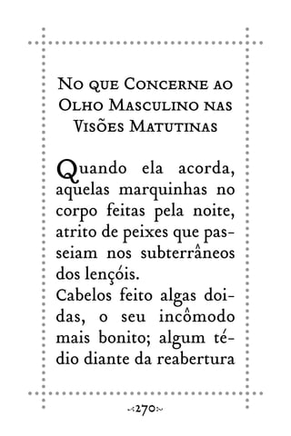 No que Concerne ao
Olho Masculino nas
Visões Matutinas
Quando ela acorda,
aquelas marquinhas no
corpo feitas pela noite,
atrito de peixes que pas-
seiam nos subterrâneos
dos lençóis.
Cabelos feito algas doi-
das, o seu incômodo
mais bonito; algum té-
dio diante da reabertura
270
 