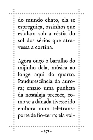 do mundo chato, ela se
espreguiça, ossinhos que
estalam sob a réstia do
sol dos sérios que atra-
vessa a cortina.
Agora ouço o barulho do
mijinho dela, música ao
longe aqui do quarto.
Paudurescência da auro-
ra; ensaio uma punheta
da nostalgia precoce, co-
mo se a danada tivesse ido
embora num teletrans-
porte de fio-terra; ela vol-
271
 
