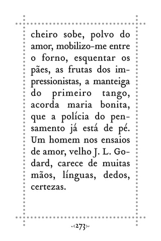 cheiro sobe, polvo do
amor, mobilizo-me entre
o forno, esquentar os
pães, as frutas dos im-
pressionistas, a manteiga
do primeiro tango,
acorda maria bonita,
que a polícia do pen-
samento já está de pé.
Um homem nos ensaios
de amor, velho J. L. Go-
dard, carece de muitas
mãos, línguas, dedos,
certezas.
273
 